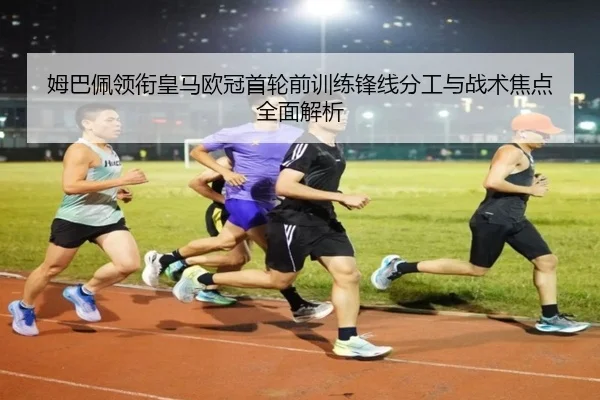 姆巴佩领衔皇马欧冠首轮前训练锋线分工与战术焦点全面解析（jiuyousports）